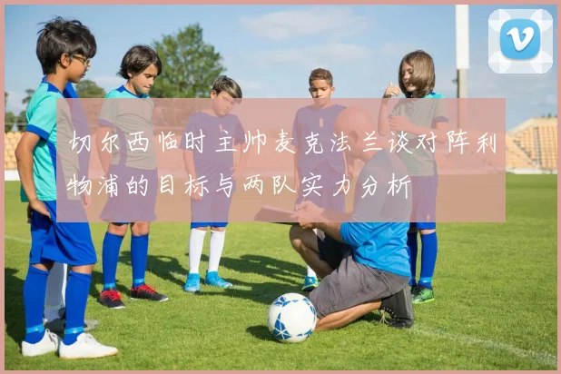 切尔西临时主帅麦克法兰谈对阵利物浦的目标与两队实力分析