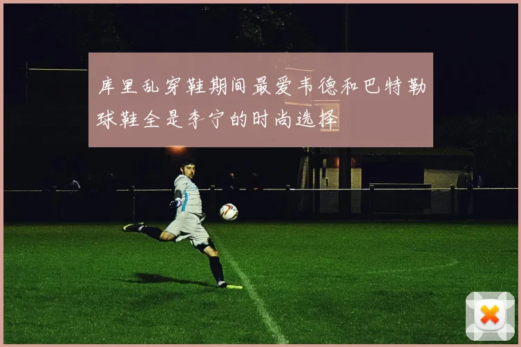 库里乱穿鞋期间最爱韦德和巴特勒球鞋全是李宁的时尚选择