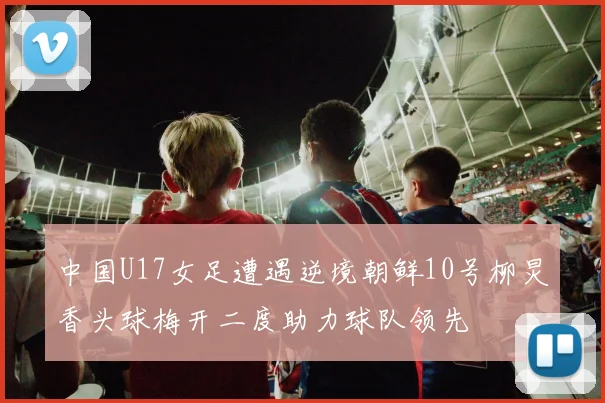 中国U17女足遭遇逆境朝鲜10号柳炅香头球梅开二度助力球队领先
