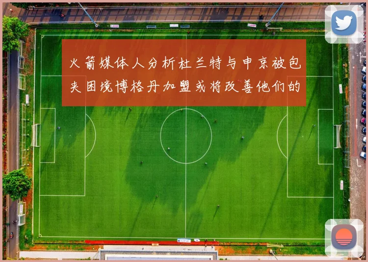火箭媒体人分析杜兰特与申京被包夹困境博格丹加盟或将改善他们的进攻空间