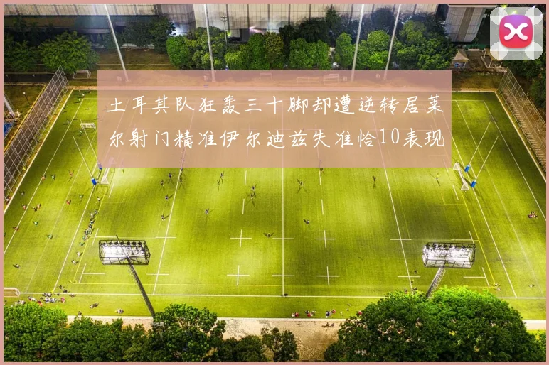 土耳其队狂轰三十脚却遭逆转居莱尔射门精准伊尔迪兹失准恰10表现平平