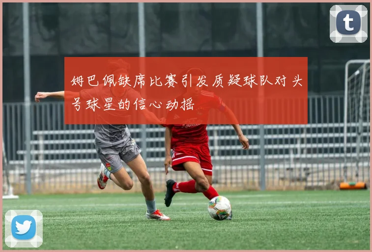 姆巴佩缺席比赛引发质疑球队对头号球星的信心动摇