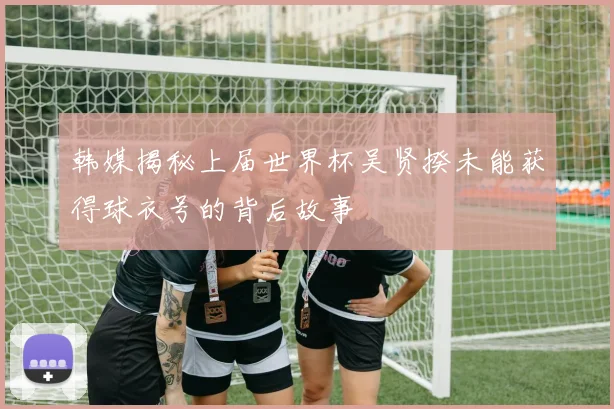 韩媒揭秘上届世界杯吴贤揆未能获得球衣号的背后故事