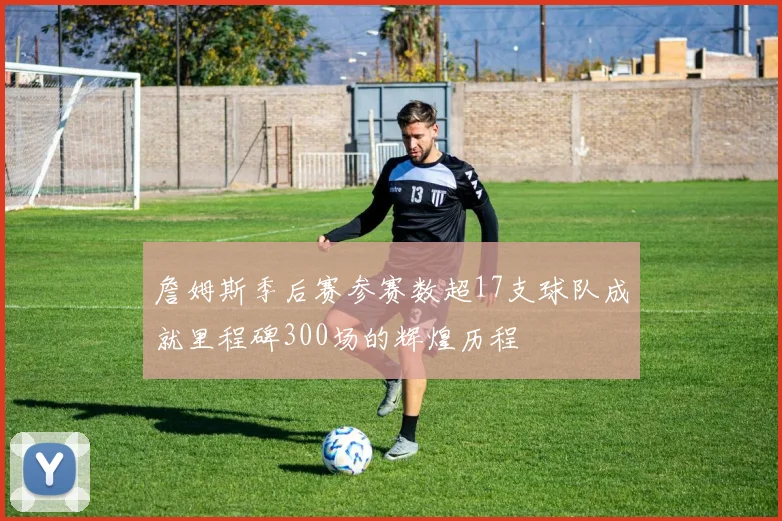 詹姆斯季后赛参赛数超17支球队成就里程碑300场的辉煌历程