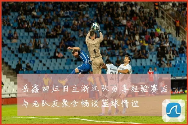 岳鑫回归旧主浙江队分享经验赛后与老队友聚会畅谈篮球情谊