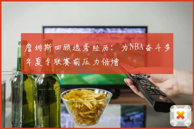 詹姆斯回顾选秀经历：为NBA奋斗多年夏季联赛前压力倍增
