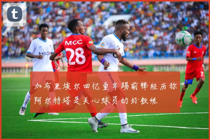 加布里埃尔回忆童年踢前锋经历称阿尔特塔是关心球员的好教练