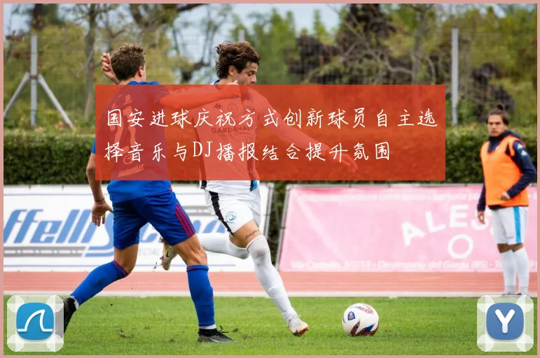 国安进球庆祝方式创新球员自主选择音乐与DJ播报结合提升氛围