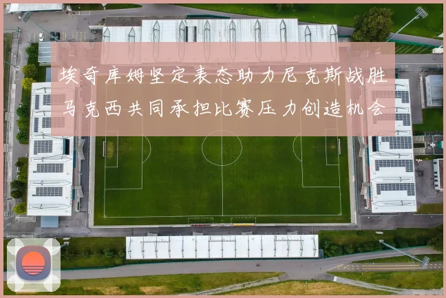 埃奇库姆坚定表态助力尼克斯战胜马克西共同承担比赛压力创造机会